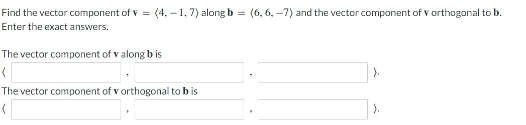 Find the vector component of v =
(4, – 1, 7) alongb = (6, 6, –7) and the vector component of v orthogonal to b.
Enter the exact answers.
The vector component of v along b is
The vector component of v orthogonal to b is
