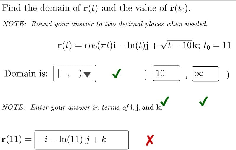 Find the domain of r(t) and the value of r(to).
NOTE: Round your answer to two decimal places when needed.
r(t) = cos(nt)i – In(t)j+ vt – 10k; to = 11
|
-
Domain is:[
[
10
NOTE: Enter your answer in terms of i, j, and k.
r(11) =-i – In(11) j+k
8.
