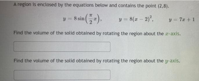 A region is enclosed by the equations below and contains the point (2,8).
y = 8 sin
y = 8(x- 2),
y = 7x + 1
Find the volume of the solid obtained by rotating the region about the r-axis.
Find the volume of the solid obtained by rotating the region about the y-axis.
