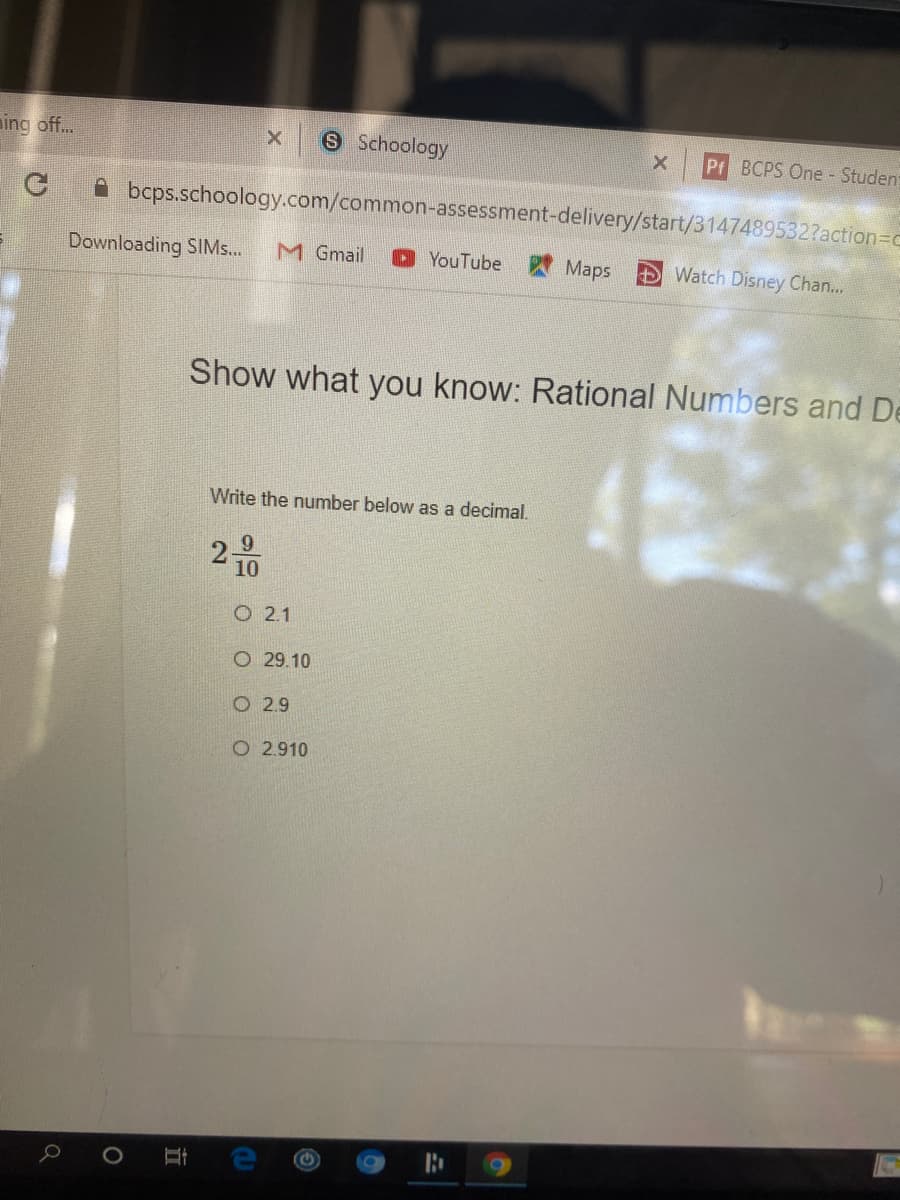 ning off..
S Schoology
Pr BCPS One - Studen:
A bcps.schoology.com/common-assessment-delivery/start/3147489532?action=Dc
Downloading SIM...
M Gmail
O YouTube
Maps
Watch Disney Chan...
Show what you know: Rational Numbers and De
Write the number below as a decimal.
2-
10
O 2.1
O 29.10
O 2.9
O 2.910
