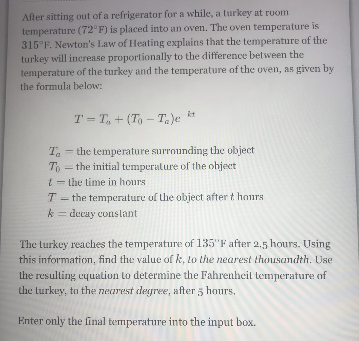 After sitting out of a refrigerator for a while, a turkey at room
temperature (72°F) is placed into an oven. The oven temperature is
315°F. Newton's Law of Heating explains that the temperature of the
turkey will increase proportionally to the difference between the
temperature of the turkey and the temperature of the oven, as given by
the formula below:
T = Ta+ (To – Ta)e¬kt
-
Ta = the temperature surrounding the object
To = the initial temperature of the object
t = the time in hours
T = the temperature of the object after t hours
k = decay constant
%3D
The turkey reaches the temperature of 135°F after 2.5 hours. Using
this information, find the value of k, to the nearest thousandth. Use
the resulting equation to determine the Fahrenheit temperature of
the turkey, to the nearest degree, after 5 hours.
Enter only the final temperature into the input box.
