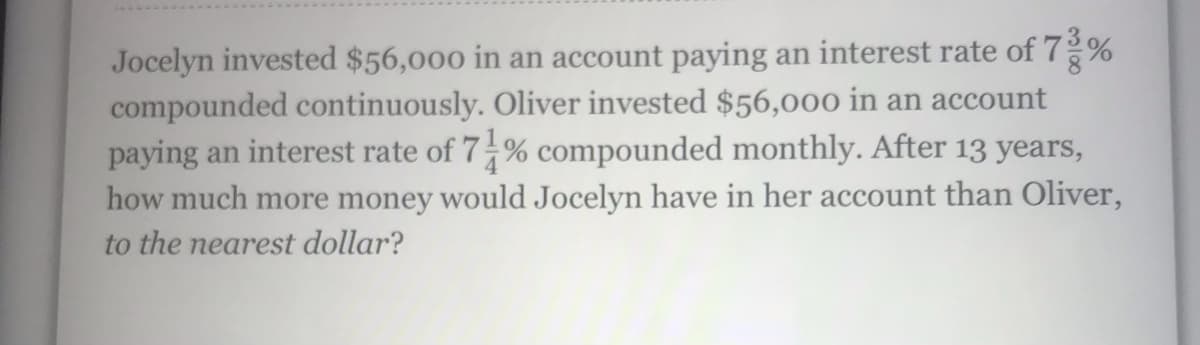 Jocelyn invested $56,000 in an account paying an interest rate of 7%
compounded continuously. Oliver invested $56,000 in an account
paying an interest rate of 7-% compounded monthly. After 13 years,
how much more money would Jocelyn have in her account than Oliver,
to the nearest dollar?
