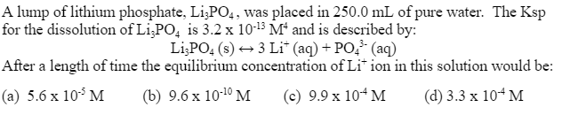 A lump of lithium phosphate, Li3PO4, was placed in 250.0 mL of pure water. The Ksp
for the dissolution of Li3PO4 is 3.2 x 10-13 M4 and is described by:
Li3PO4 (s) → 3 Lit (aq) + PO³- (aq)
After a length of time the equilibrium concentration of Lition in this solution would be:
(a) 5.6 x 10-³ M
(b) 9.6 x 10-¹0 M
(c) 9.9 x 10+ M
(d) 3.3 x 10-4 M