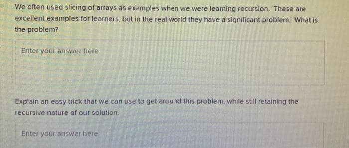 We often used slicing of arrays as examples when we were learning recursion. These are
excellent examples for learners, but in the real world they have a significant problem. What is
the problem?
Enter your answer here
Explain an easy trick that we can use to get around this problem, while still retaining the
recursive nature of our solution.
Enter your answer here