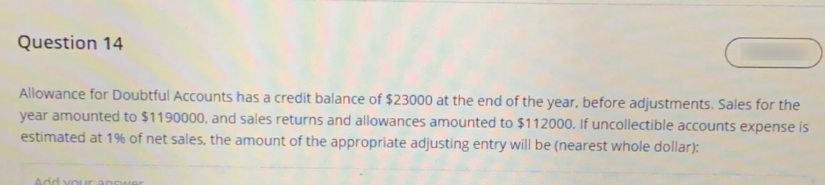 Question 14
Allowance for Doubtful Accounts has a credit balance of $23000 at the end of the year, before adjustments. Sales for the
year amounted to $1190000, and sales returns and allowances amounted to $112000. If uncollectible accounts expense is
estimated at 1% of net sales, the amount of the appropriate adjusting entry will be (nearest whole dollar):
Add vour answer
