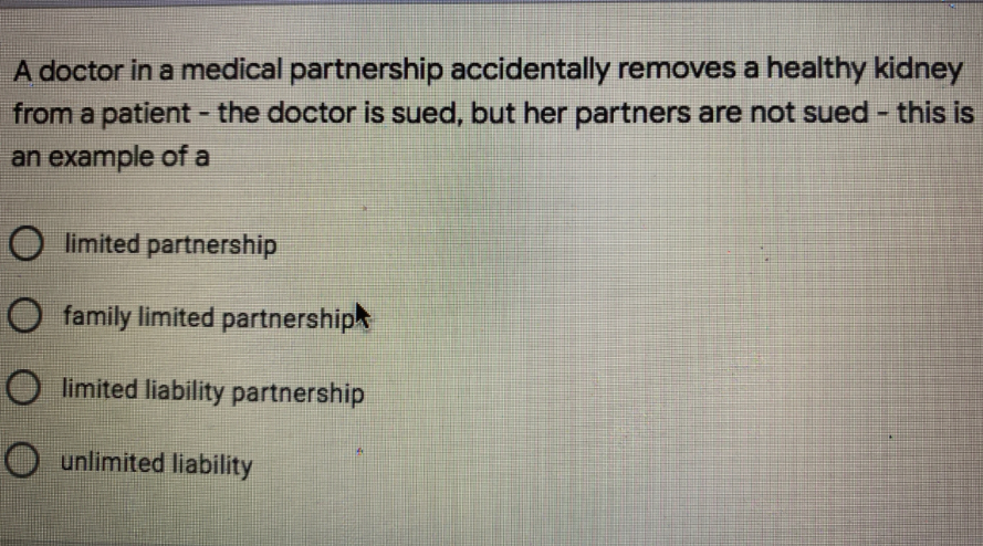 A doctor in a medical partnership accidentally removes a healthy kidney
from a patient - the doctor is sued, but her partners are not sued - this is
an example of a
O limited partnership
O family limited partnership
O limited liability partnership
O unlimited liability

