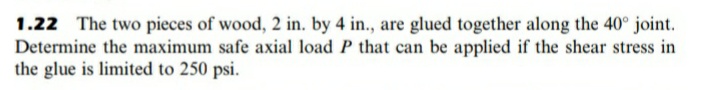 1.22 The two pieces of wood, 2 in. by 4 in., are glued together along the 40° joint.
Determine the maximum safe axial load P that can be applied if the shear stress in
the glue is limited to 250 psi.
