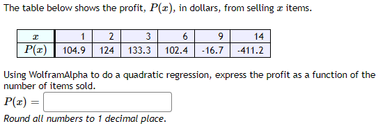 The table below shows the profit, P(x), in dollars, from selling & items.
I
1
2
3
6
9
14
P(x) 104.9 124 133.3 102.4 -16.7
-411.2
Using WolframAlpha to do a quadratic regression, express the profit as a function of the
number of items sold.
P(x) =
Round all numbers to 1 decimal place.