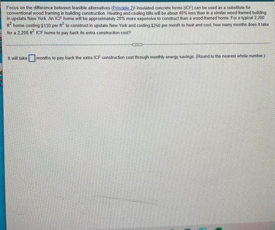 Focus on the difference between feasible alternatives (Principle 2) Insulated concrete forms (ICF) can be used as a substitute for
conventional wood framing in building construction. Heating and cooling bills will be about 40% less than in a similar wood-framed building
in upstate New York. An ICF home will be approximately 20% more expensive to construct than a wood-framed home. For a typical 2,200
ft home costing $130 per ft to construct in upstate New York and costing $250 per month to heat and cool, how many months does it take
for a 2,200 ft² ICF home to pay back its extra construction cost?
D
It will take months to pay back the extra ICF construction cost through monthly energy savings. (Round to the nearest whole number)