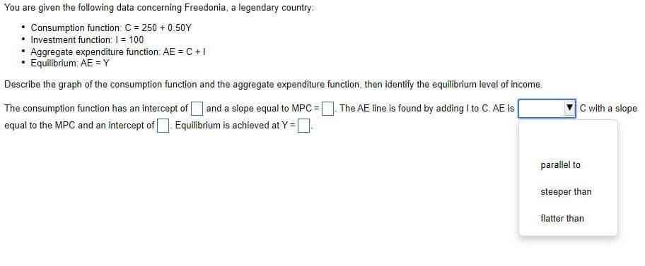 You are given the following data concerning Freedonia, a legendary country:
• Consumption function: C = 250+ 0.50Y
• Investment function: I = 100
Aggregate expenditure function: AE = C + I
• Equilibrium: AE = Y
Describe the graph of the consumption function and the aggregate expenditure function, then identify the equilibrium level of income.
The AE line is found by adding I to C. AE is
The consumption function has an intercept of and a slope equal to MPC =
equal to the MPC and an intercept of Equilibrium is achieved at Y =
parallel to
steeper than
flatter than
C with a slope