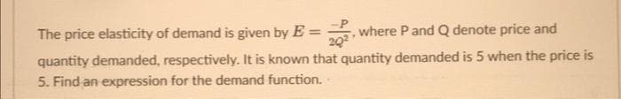 The price elasticity of demand is given by E = where P and Q denote price and
20²
quantity demanded, respectively. It is known that quantity demanded is 5 when the price is
5. Find an expression for the demand function.