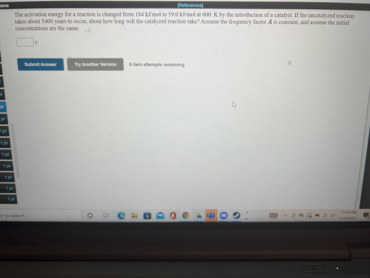 lems
[References]
The activation energy for a reaction is changed from 184 kJ/mol to 59.0 kJ/mol at 600. K by the introduction of a catalyst. If the uncatalyzed reaction
years to occur, about how long will the catalyzed reaction take? Assume the frequency factor A is constant, and assume the initial
takes about 5400
concentrations are the same.
Submit Answer
Try Another Version
9 item attempts remaining
ot
pt
pt
1 pt
1 pt
1 pt
1 pt
1 pt
1 pt
1 pt
12:44 PM
re to search
E C n
12/6/2021
