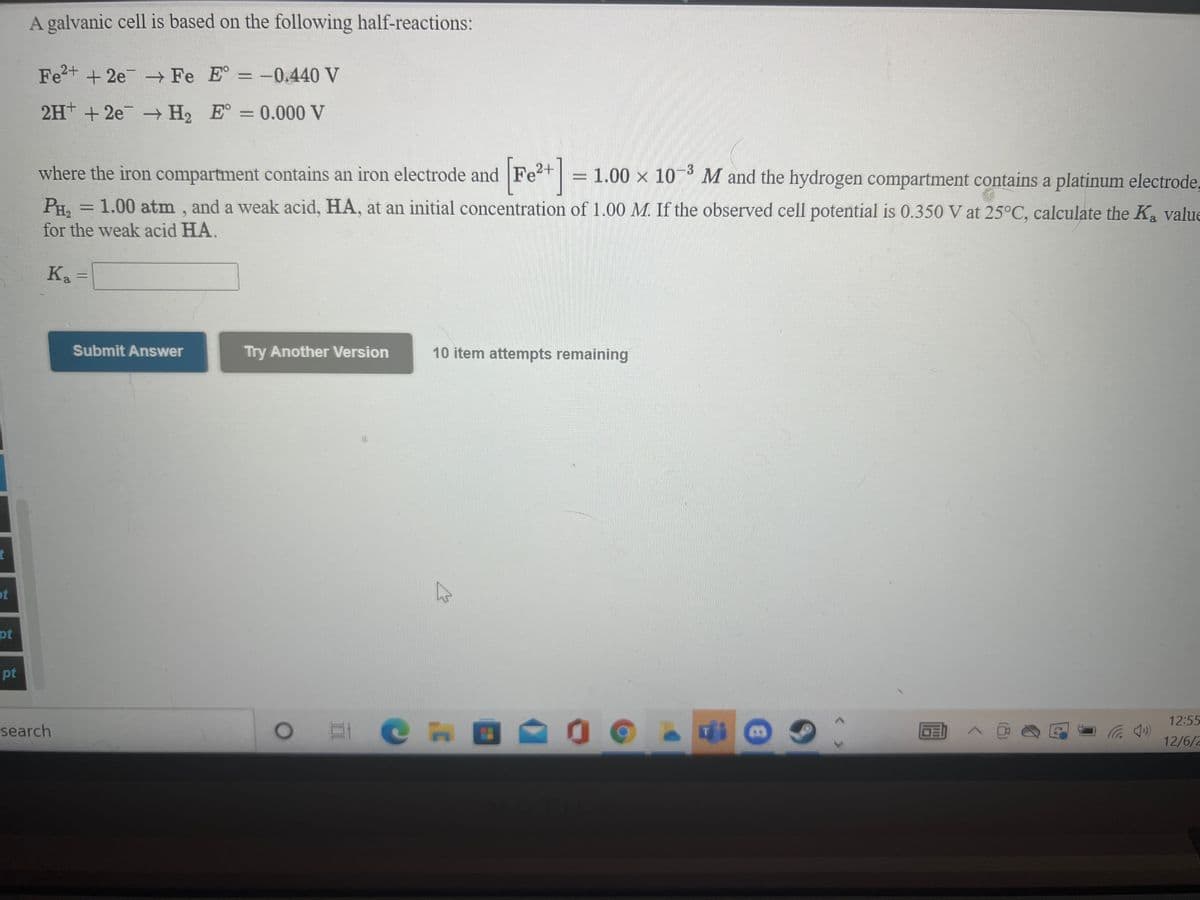 A galvanic cell is based on the following half-reactions:
Fe2+ + 2e Fe E = -0.440 V
2H + 2e
H2 E° = 0.000 V
where the iron compartment contains an iron electrode and Fet = 1.00 x 10° M and the hydrogen compartment contains a platinum electrode,
2+
-3
PH. = 1.00 atm , and a weak acid, HA, at an initial concentration of 1.00 M. If the observed cell potential is 0.350 V at 25°C, calculate the Ka value
for the weak acid HA.
Ka
Submit Answer
Try Another Version
10 item attempts remaining
ot
pt
pt
12:55
EL C H
CHO
(*Dツ
12/6/2
search
II
