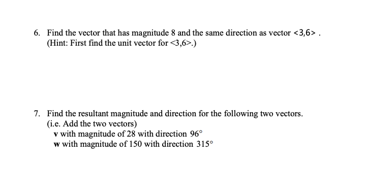 6. Find the vector that has magnitude 8 and the same direction as vector <3,6> .
(Hint: First find the unit vector for <3,6>.)
7. Find the resultant magnitude and direction for the following two vectors.
(i.e. Add the two vectors)
v with magnitude of 28 with direction 96°
w with magnitude of 150 with direction 315°
