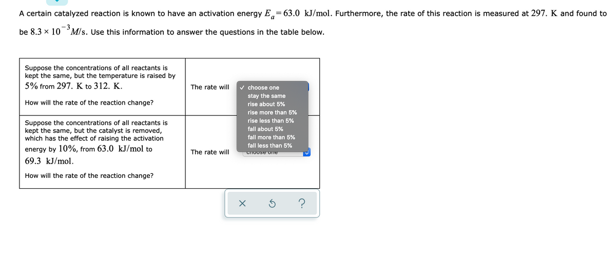 A certain catalyzed reaction is known to have an activation energy E,=63.0 kJ/mol. Furthermore, the rate of this reaction is measured at 297. K and found to
a
-3
be 8.3 x 10 ° M/s. Use this information to answer the questions in the table below.
Suppose the concentrations of all reactants is
kept the same, but the temperature is raised by
5% from 297. K to 312. K.
The rate will
v choose one
stay the same
How will the rate of the reaction change?
rise about 5%
rise more than 5%
rise less than 5%
Suppose the concentrations of all reactants is
kept the same, but the catalyst is removed,
which has the effect of raising the activation
fall about 5%
fall more than 5%
fall less than 5%
energy by 10%, from 63.0 kJ/mol to
The rate will
69.3 kJ/mol.
How will the rate of the reaction change?
