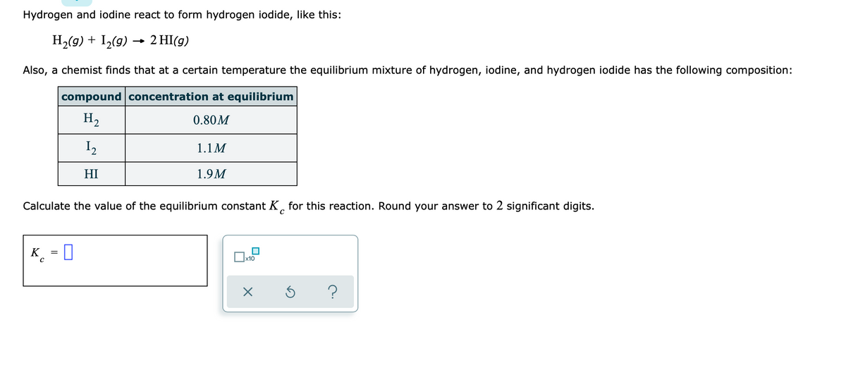 Hydrogen and iodine react to form hydrogen iodide, like this:
H2(g) + I2(g) → 2 HI(g)
Also, a chemist finds that at a certain temperature the equilibrium mixture of hydrogen, iodine, and hydrogen iodide has the following composition:
compound concentration at equilibrium
H2
0.80M
I2
1.1M
HI
1.9M
Calculate the value of the equilibrium constant K, for this reaction. Round your answer to 2 significant digits.
K¸ = ]
x10
