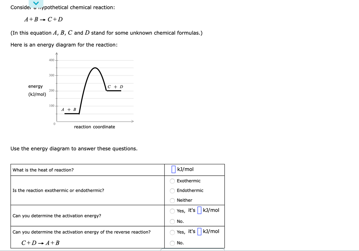 Conside. u nypothetical chemical reaction:
A+B-
- C+D
(In this equation A, B, C and D stand for some unknown chemical formulas.)
Here is an energy diagram for the reaction:
400 -
300 -
energy
C + D
200
(kJ/mol)
100
A + B
reaction coordinate
Use the energy diagram to answer these questions.
What is the heat of reaction?
kJ/mol
Exothermic
Is the reaction exothermic or endothermic?
Endothermic
Neither
Yes, it's ||kJ/mol
Can you determine the activation energy?
No.
Can you determine the activation energy of the reverse reaction?
Yes, it's ||kJ/mol
C+D→ A+ B
No.
