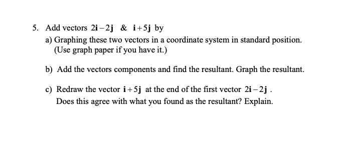 5. Add vectors 2i– 2j & i+5j by
a) Graphing these two vectors in a coordinate system in standard position.
(Use graph paper if you have it.)
b) Add the vectors components and find the resultant. Graph the resultant.
c) Redraw the vector i+5j at the end of the first vector 2i – 2j .
Does this agree with what you found as the resultant? Explain.
