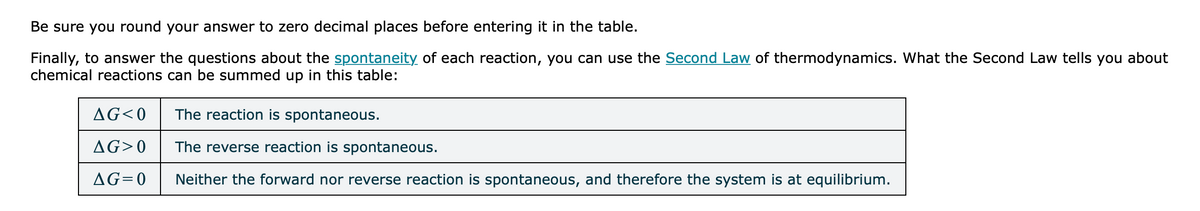 Be sure you round your answer to zero decimal places before entering it in the table.
Finally, to answer the questions about the spontaneity of each reaction, you can use the Second Law of thermodynamics. What the Second Law tells you about
chemical reactions can be summed up in this table:
AG<0
The reaction is spontaneous.
AG>0
The reverse reaction is spontaneous.
AG=0
Neither the forward nor reverse reaction is spontaneous, and therefore the system is at equilibrium.
