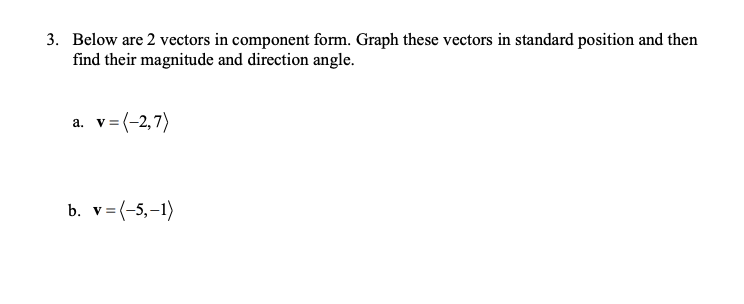 3. Below are 2 vectors in component form. Graph these vectors in standard position and then
find their magnitude and direction angle.
a. v= (-2,7)
b. v= (-5,-1)
