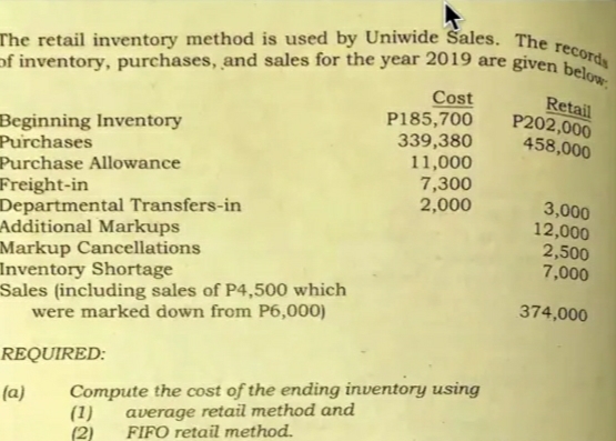 The retail inventory method is used by Uniwide Sales. The records
of inventory, purchases, and sales for the year 2019 are given below;
Cost
P185,700
339,380
11,000
7,300
2,000
Beginning Inventory
Purchases
Retail
P202,000
458,000
Purchase Allowance
Freight-in
Departmental Transfers-in
Additional Markups
Markup Cancellations
Inventory Shortage
Sales (including sales of P4,500 which
were marked down from P6,000)
3,000
12,000
2,500
7,000
374,000
REQUIRED:
Compute the cost of the ending inventory using
(1)
(2)
(a)
average retail method and
FIFO retail method.
