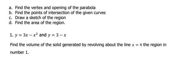 a. Find the vertex and opening of the parabola
b. Find the points of intersection of the given curves
c. Draw a sketch of the region
d. Find the area of the region.
1. y = 3x - x² and y = 3-x
Find the volume of the solid generated by revolving about the line x = 4 the region in
number 1.
