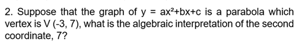 2. Suppose that the graph of y = ax²+bx+c is a parabola which
vertex is V (-3, 7), what is the algebraic interpretation of the second
coordinate, 7?
