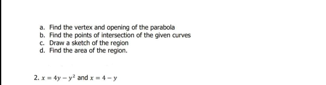 a. Find the vertex and opening of the parabola
b. Find the points of intersection of the given curves
c. Draw a sketch of the region
d. Find the area of the region.
2. x = 4y- y2 and x 4-y

