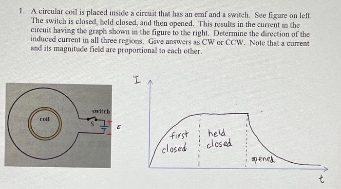 1. A circular coil is placed inside a circuit that has an emf and a switch. See figure on left.
The switch is closed, held closed, and then opened. This results in the current in the
circuit having the graph shown in the figure to the right. Determine the direction of the
induced current in all three regions. Give answers as CW or CCW. Note that a current
and its magnitude field are proportional to each other.
coil
switch
E
I
first
closed
held
closed
opened
t