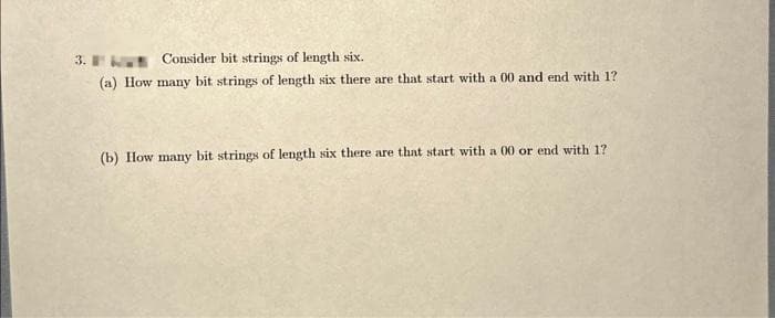 3.
Consider bit strings of length six.
(a) How many bit strings of length six there are that start with a 00 and end with 1?
(b) How many bit strings of length six there are that start with a 00 or end with 1?