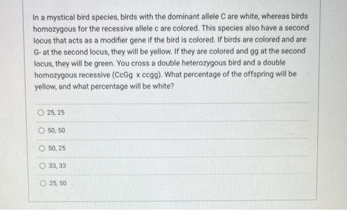 In a mystical bird species, birds with the dominant allele C are white, whereas birds
homozygous for the recessive allele c are colored. This species also have a second
locus that acts as a modifier gene if the bird is colored. If birds are colored and are
G-at the second locus, they will be yellow. If they are colored and gg at the second
locus, they will be green. You cross a double heterozygous bird and a double
homozygous recessive (CcGg x ccgg). What percentage of the offspring will be
yellow, and what percentage will be white?
25, 25
O 50, 50
50, 25
33,33
25, 50