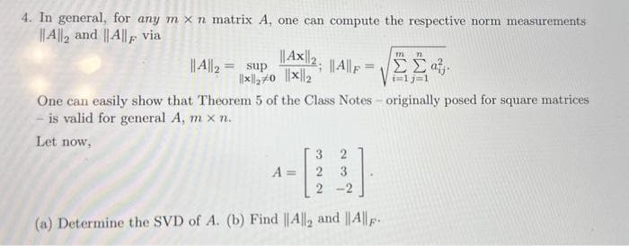 4. In general, for any m x n matrix A, one can compute the respective norm measurements
||A||2 and ||A|| via
||A||F=
||A||2=
One can easily show that Theorem 5 of the Class Notes - originally posed for square matrices
is valid for general A, m x n.
Let now,
|||AX||2;
sup
||*||₂70 ||*||2
2
2 3
2 -2
(a) Determine the SVD of A. (b) Find ||A||2 and || A||-
A
722
72
ΣΣα
ilj