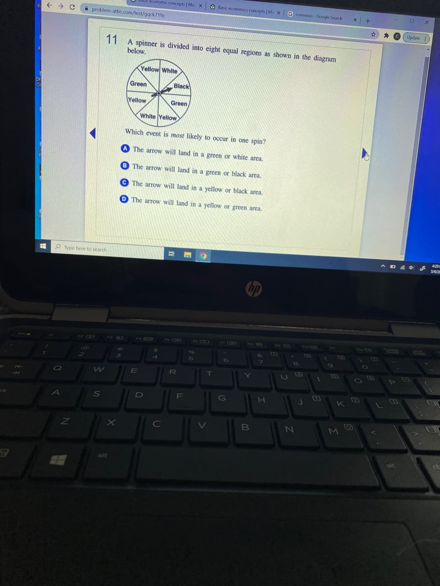 e économic concepts | Mic X
O Basic economics concepts | Ma xG connexus - Google Search
problem-attic.com/test/gqck719z
(Update:
C
11 A spinner is divided into eight equal regions as shown in the diagram
below.
R
Yellow White
Green
Black
DR
Yellow
Green
White Yellow
Which event is most likely to occur in one spin?
A The arrow will land in a green or white area.
B The arrow will land in a green or black area.
C The arrow will land in a yellow or black area.
O The arrow will land in a yellow or green area.
P Type here to search
耳 9
429
13 (O
rS GD
ro CD
17 GB
es
18
1U Fa
ou
%23
%24
96
&
2
4
6
7.
4
R
ck
A
S
G
K
C
M.
alt
ct
alt
