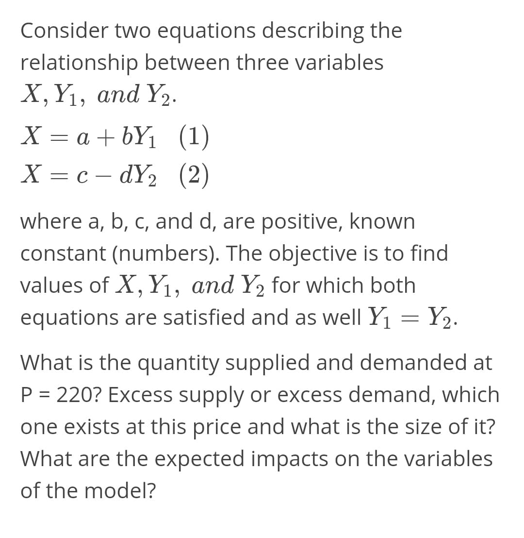 Consider two equations describing the
relationship between three variables
Х, Y1, аnd Yz.
= a + bYj
(1)
X = c – dY2
(2)
where a, b, c, and d, are positive, known
constant (numbers). The objective is to find
values of X, Y1, and Y2 for which both
equations are satisfied and as well Y = Y,.
What is the quantity supplied and demanded at
P = 220? Excess supply or excess demand, which
one exists at this price and what is the size of it?
What are the expected impacts on the variables
of the model?
