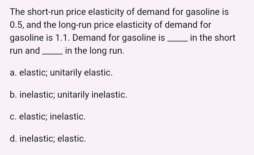 The short-run price elasticity of demand for gasoline is
0.5, and the long-run price elasticity of demand for
gasoline is 1.1. Demand for gasoline is
in the long run.
in the short
run and
a. elastic; unitarily elastic.
b. inelastic; unitarily inelastic.
c. elastic; inelastic.
d. inelastic; elastic.
