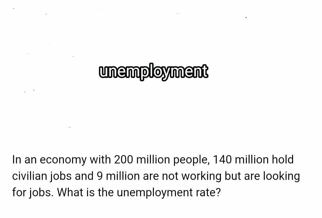 unemployment
In an economy with 200 million people, 140 million hold
civilian jobs and 9 million are not working but are looking
for jobs. What is the unemployment rate?