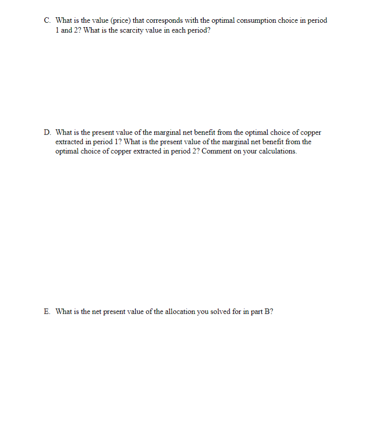 C. What is the value (price) that corresponds with the optimal consumption choice in period
1 and 2? What is the scarcity value in each period?
D. What is the present value of the marginal net benefit from the optimal choice of copper
extracted in period 1? What is the present value of the marginal net benefit from the
optimal choice of copper extracted in period 2? Comment on your calculations.
E. What is the net present value of the allocation you solved for in part B?
