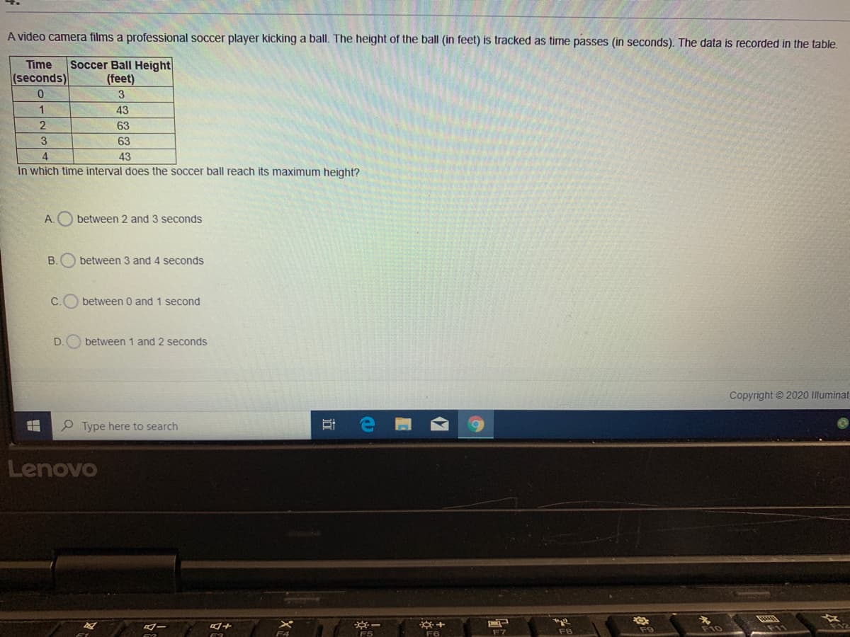 A video camera films a professional soccer player kicking a ball. The height of the ball (in feet) is tracked as time passes (in seconds). The data is recorded in the table.
Soccer Ball Height
(feet)
Time
(seconds)
3
1.
43
63
63
4
43
In which time interval does the soccer ball reach its maximum height?
A.O between 2 and 3 seconds
B.
between 3 and 4 seconds
C.
between 0 and 1 second
D.
between 1 and 2 seconds
Copyright © 2020 Illuminat
P Type here to search
Lenovo
+
F9
F10
F7
F8
F5
F6
立
