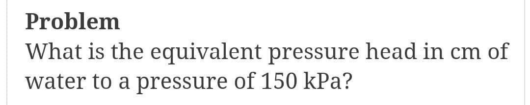 Problem
What is the equivalent pressure head in cm of
water to a pressure of 150 kPa?
