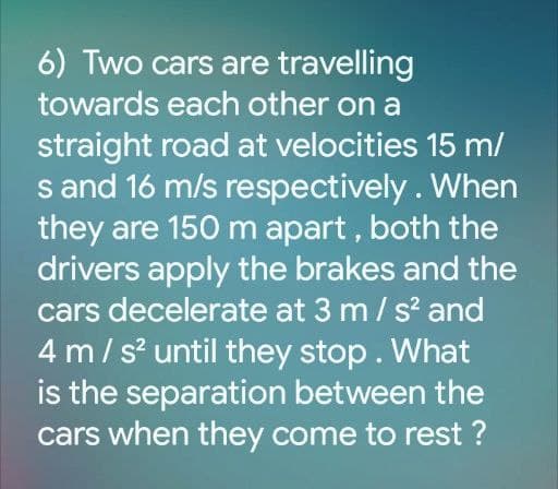 6) Two cars are travelling
towards each other on a
straight road at velocities 15 m/
s and 16 m/s respectively. When
they are 150 m apart , both the
drivers apply the brakes and the
cars decelerate at 3 m/ s and
4 m/s until they stop. What
is the separation between the
cars when they come to rest ?
