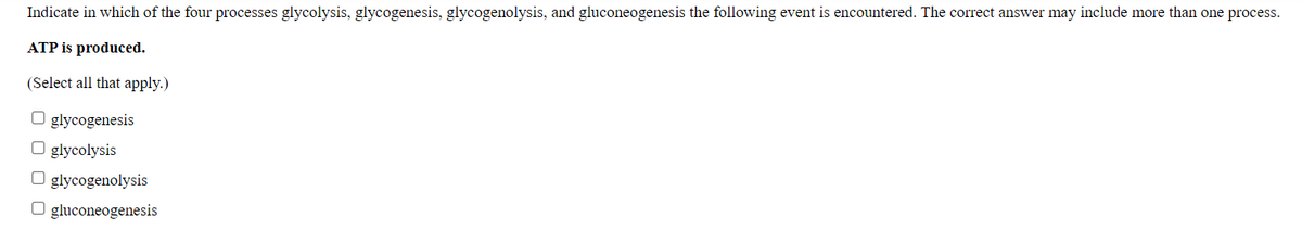 Indicate in which of the four processes glycolysis, glycogenesis, glycogenolysis, and gluconeogenesis the following event is encountered. The correct answer may include more than one process.
ATP is produced.
(Select all that apply.)
O glycogenesis
O glycolysis
O glycogenolysis
O gluconeogenesis
