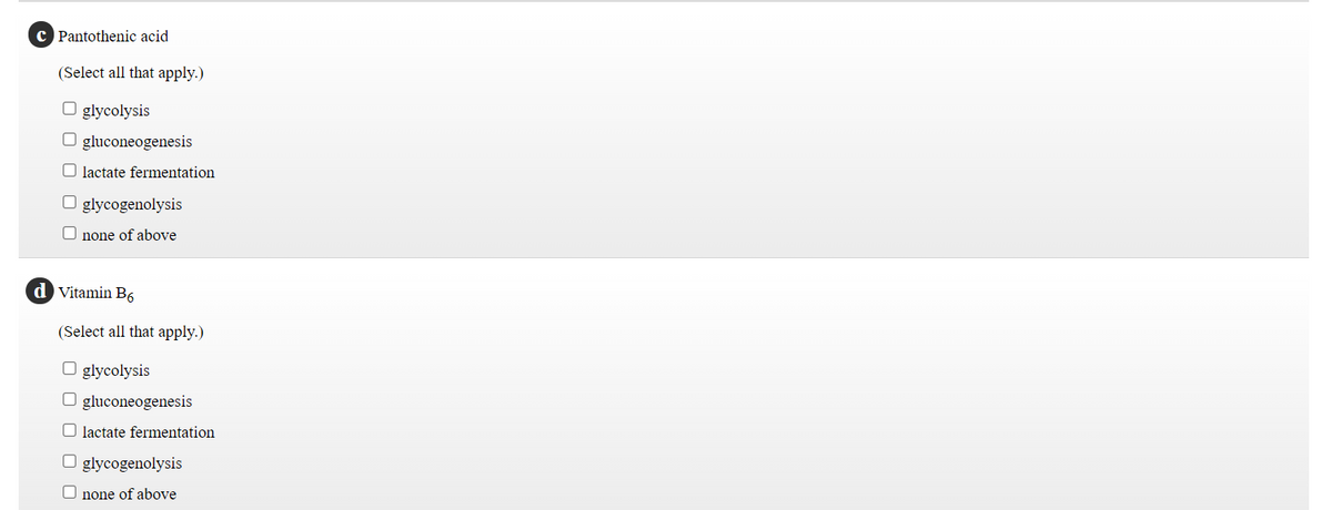 c Pantothenic acid
(Select all that apply.)
O glycolysis
O gluconeogenesis
O lactate fermentation
O glycogenolysis
O none of above
d Vitamin B6
(Select all that apply.)
O glycolysis
O gluconeogenesis
O lactate fermentation
O glycogenolysis
O none of above
