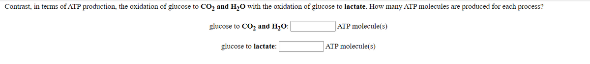 Contrast, in terms of ATP production, the oxidation of glucose to CO2 and H,0 with the oxidation of glucose to lactate. How many ATP molecules are produced for each process?
glucose to CO2 and H2O:
ATP molecule(s)
glucose to lactate:
ATP molecule(s)
