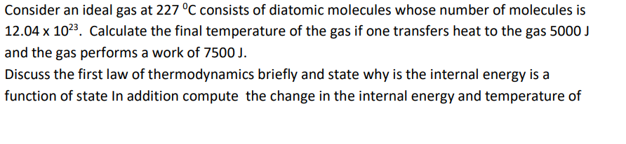 Consider an ideal gas at 227 °C consists of diatomic molecules whose number of molecules is
12.04 x 1023. Calculate the final temperature of the gas if one transfers heat to the gas 5000 J
and the gas performs a work of 7500 J.
Discuss the first law of thermodynamics briefly and state why is the internal energy is a
function of state In addition compute the change in the internal energy and temperature of
