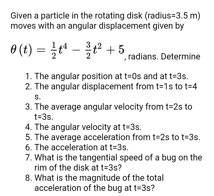 Given a particle in the rotating disk (radius=3.5 m)
moves with an angular displacement given by
=}t - t² + 5
3
, radians. Determine
1. The angular position at t=0s and at t=3s.
2. The angular displacement from t=1s to t=4
S.
3. The average angular velocity from t=2s to
t=3s.
4. The angular velocity at t=3s.
5. The average acceleration from t=2s to t33s.
6. The acceleration at t=3s.
7. What is the tangential speed of a bug on the
rim of the disk at t=3s?
8. What is the magnitude of the total
acceleration of the bug at t=3s?
