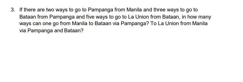 3. If there are two ways to go to Pampanga from Manila and three ways to go to
Bataan from Pampanga and five ways to go to La Union from Bataan, in how many
ways can one go from Manila to Bataan via Pampanga? To La Union from Manila
via Pampanga and Bataan?
