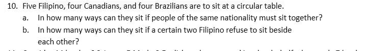 10. Five Filipino, four Canadians, and four Brazilians are to sit at a circular table.
In how many ways can they sit if people of the same nationality must sit together?
b. In how many ways can they sit if a certain two Filipino refuse to sit beside
а.
each other?
