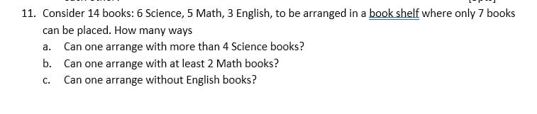 11. Consider 14 books: 6 Science, 5 Math, 3 English, to be arranged in a book shelf where only 7 books
can be placed. How many ways
a. Can one arrange with more than 4 Science books?
b. Can one arrange with at least 2 Math books?
Can one arrange without English books?
C.
