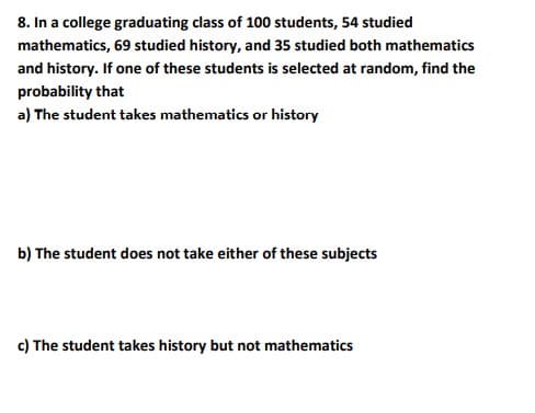 8. In a college graduating class of 100 students, 54 studied
mathematics, 69 studied history, and 35 studied both mathematics
and history. If one of these students is selected at random, find the
probability that
a) The student takes mathematics or history
b) The student does not take either of these subjects
c) The student takes history but not mathematics
