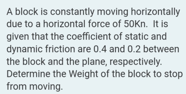 A block is constantly moving horizontally
due to a horizontal force of 50Kn. It is
given that the coefficient of static and
dynamic friction are 0.4 and 0.2 between
the block and the plane, respectively.
Determine the Weight of the block to stop
from moving.

